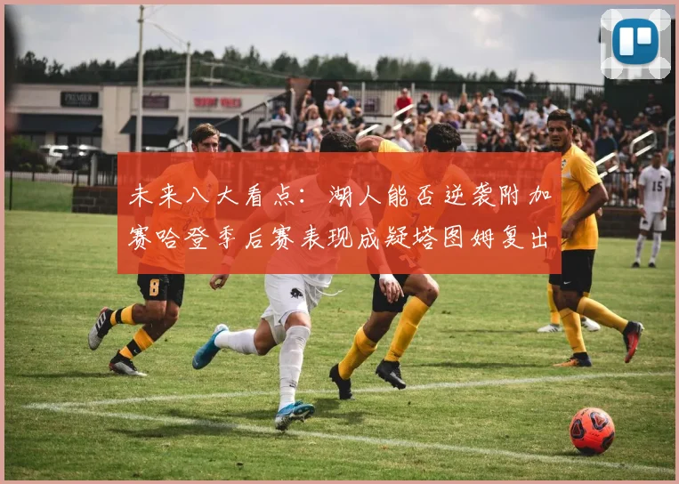 未来八大看点：湖人能否逆袭附加赛哈登季后赛表现成疑塔图姆复出能否助力球队
