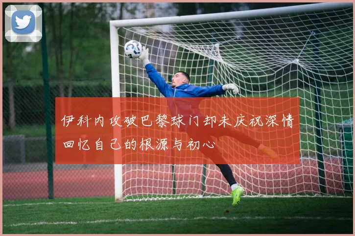 伊科内攻破巴黎球门却未庆祝深情回忆自己的根源与初心