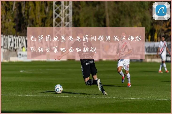 巴萨因坎塞洛高薪问题降低兴趣球队转会策略面临挑战