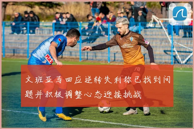 文班亚马回应逆转失利称已找到问题并积极调整心态迎接挑战