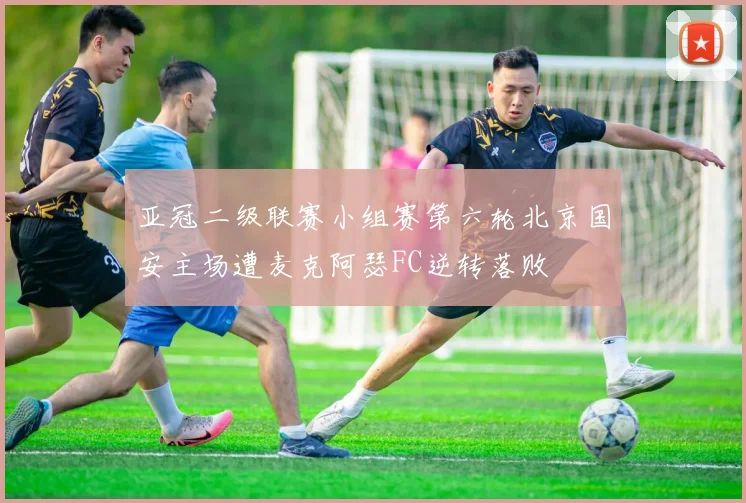 亚冠二级联赛小组赛第六轮北京国安主场遭麦克阿瑟FC逆转落败