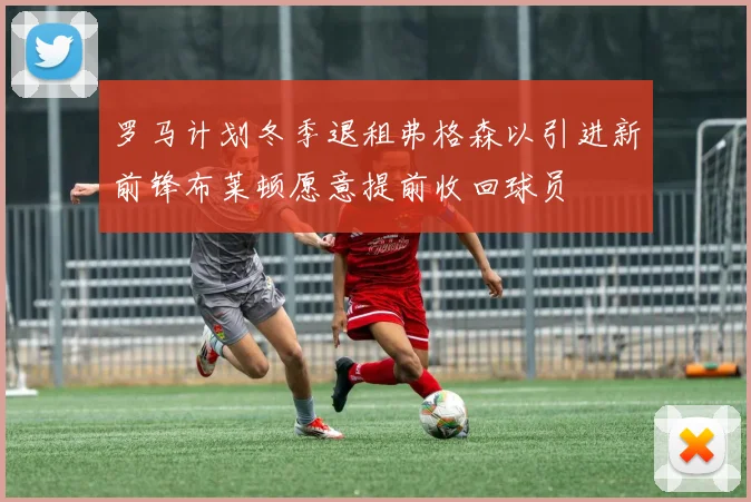 罗马计划冬季退租弗格森以引进新前锋布莱顿愿意提前收回球员