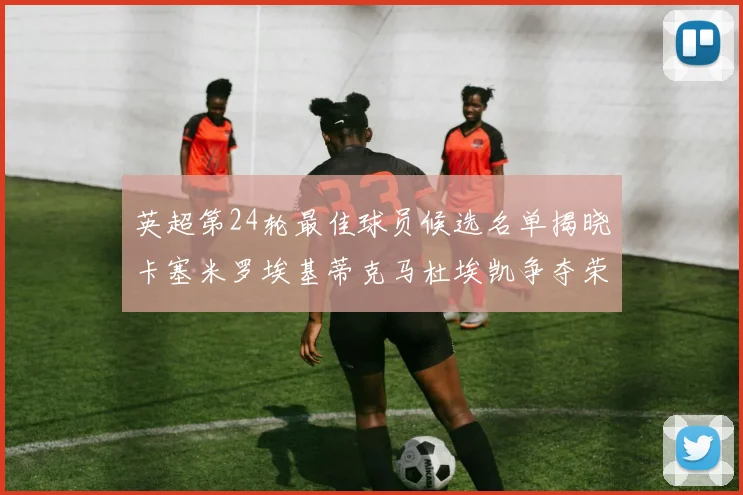 英超第24轮最佳球员候选名单揭晓卡塞米罗埃基蒂克马杜埃凯争夺荣誉