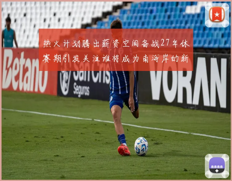 热火计划腾出薪资空间备战27年休赛期引发关注谁将成为南海岸的新星