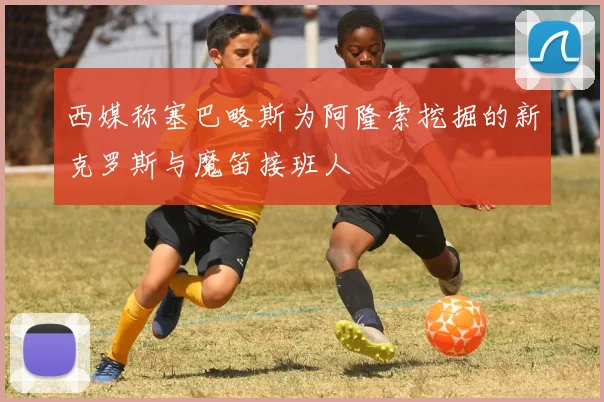 西媒称塞巴略斯为阿隆索挖掘的新克罗斯与魔笛接班人