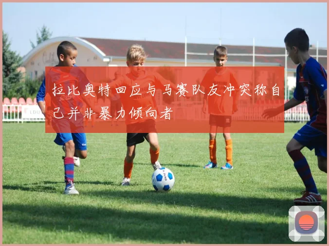 拉比奥特回应与马赛队友冲突称自己并非暴力倾向者
