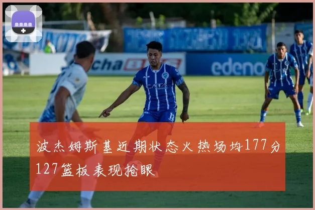 波杰姆斯基近期状态火热场均177分127篮板表现抢眼