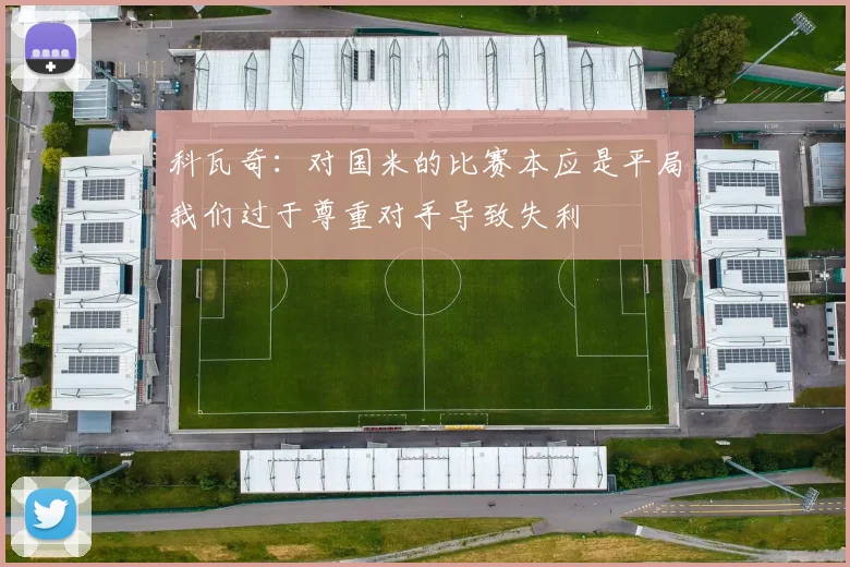 科瓦奇：对国米的比赛本应是平局我们过于尊重对手导致失利