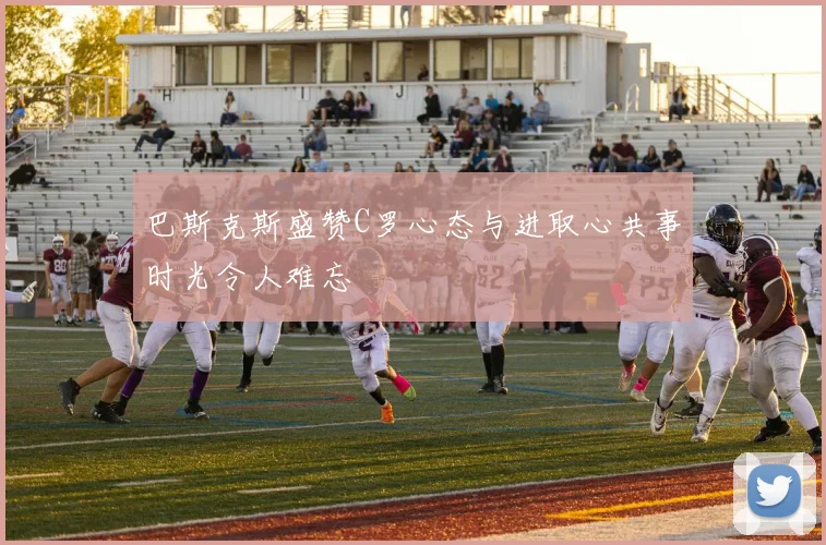 巴斯克斯盛赞C罗心态与进取心共事时光令人难忘
