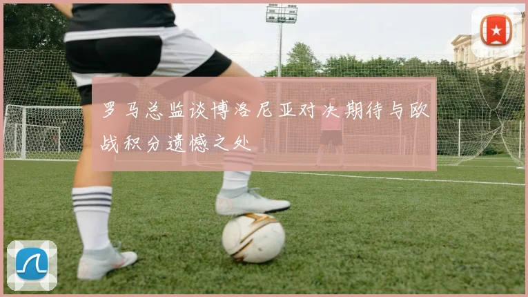 罗马总监谈博洛尼亚对决期待与欧战积分遗憾之处