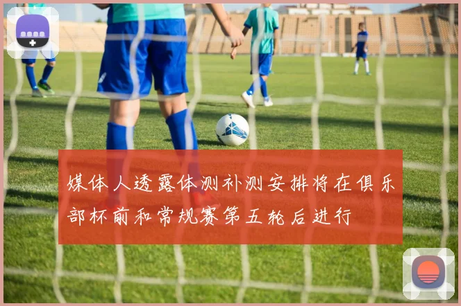 媒体人透露体测补测安排将在俱乐部杯前和常规赛第五轮后进行