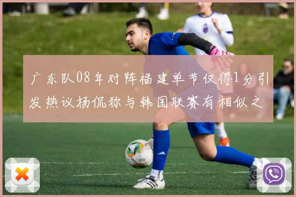 广东队08年对阵福建单节仅得1分引发热议杨侃称与韩国联赛有相似之处
