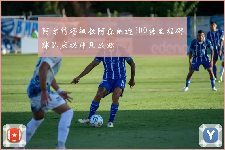 阿尔特塔执教阿森纳迎300场里程碑球队庆祝非凡成就