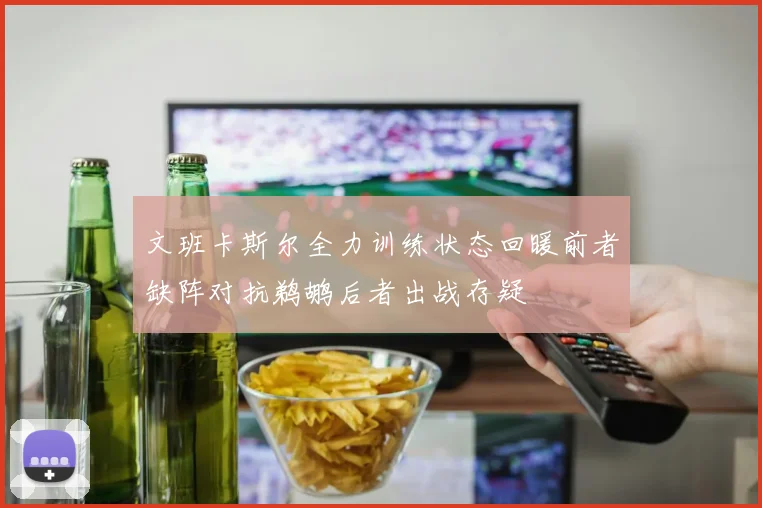 文班卡斯尔全力训练状态回暖前者缺阵对抗鹈鹕后者出战存疑