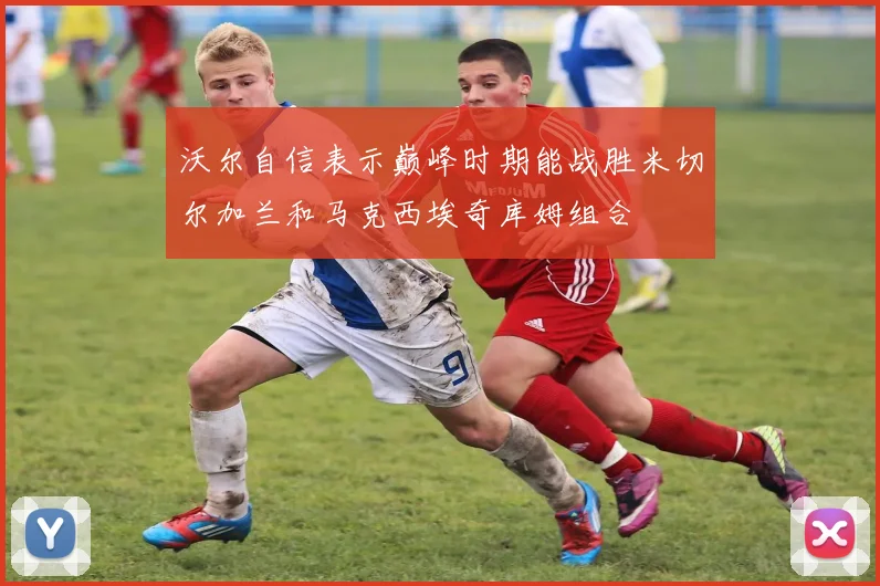沃尔自信表示巅峰时期能战胜米切尔加兰和马克西埃奇库姆组合