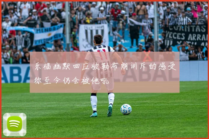 乐福幽默回应被勒布朗训斥的感受称至今仍会被他吼