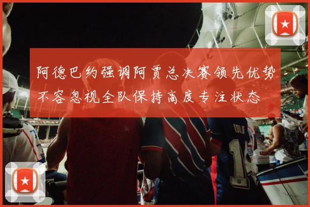 阿德巴约强调阿贾总决赛领先优势不容忽视全队保持高度专注状态