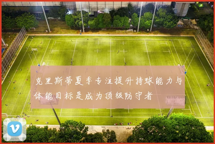 克里斯蒂夏季专注提升持球能力与体能目标是成为顶级防守者