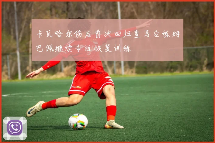 卡瓦哈尔伤后首次回归皇马合练姆巴佩继续专注恢复训练