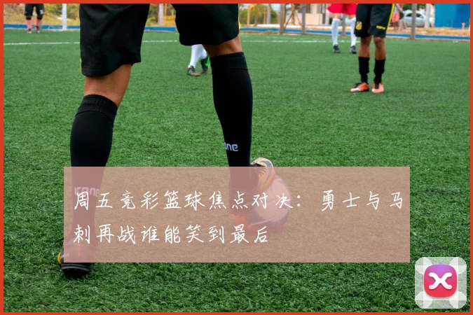 周五竞彩篮球焦点对决：勇士与马刺再战谁能笑到最后