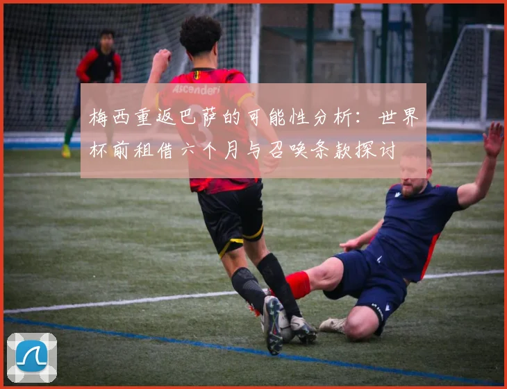 梅西重返巴萨的可能性分析：世界杯前租借六个月与召唤条款探讨