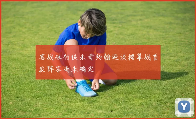 客战独行侠米奇约翰逊谈揭幕战首发阵容尚未确定