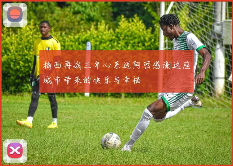梅西再战三年心系迈阿密感谢这座城市带来的快乐与幸福