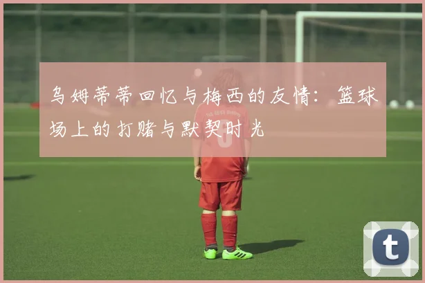 乌姆蒂蒂回忆与梅西的友情：篮球场上的打赌与默契时光