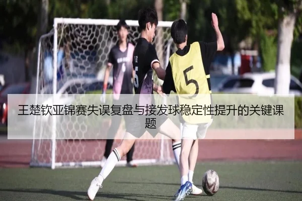 王楚钦亚锦赛失误复盘与接发球稳定性提升的关键课题